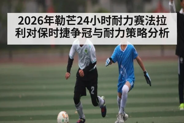 2026年勒芒24小时耐力赛法拉利对保时捷争冠与耐力策略分析