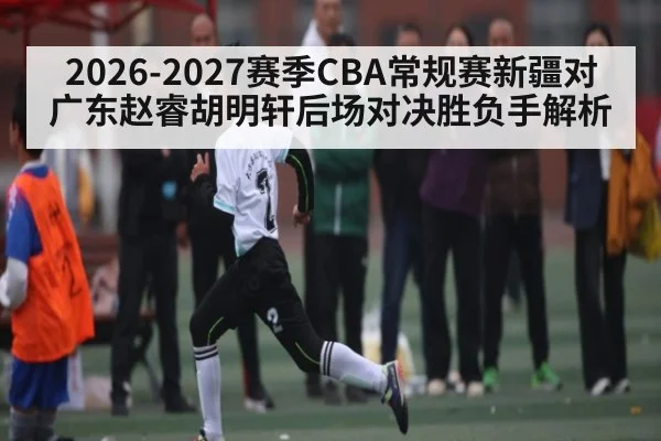 2026-2027赛季CBA常规赛新疆对广东赵睿胡明轩后场对决胜负手解析